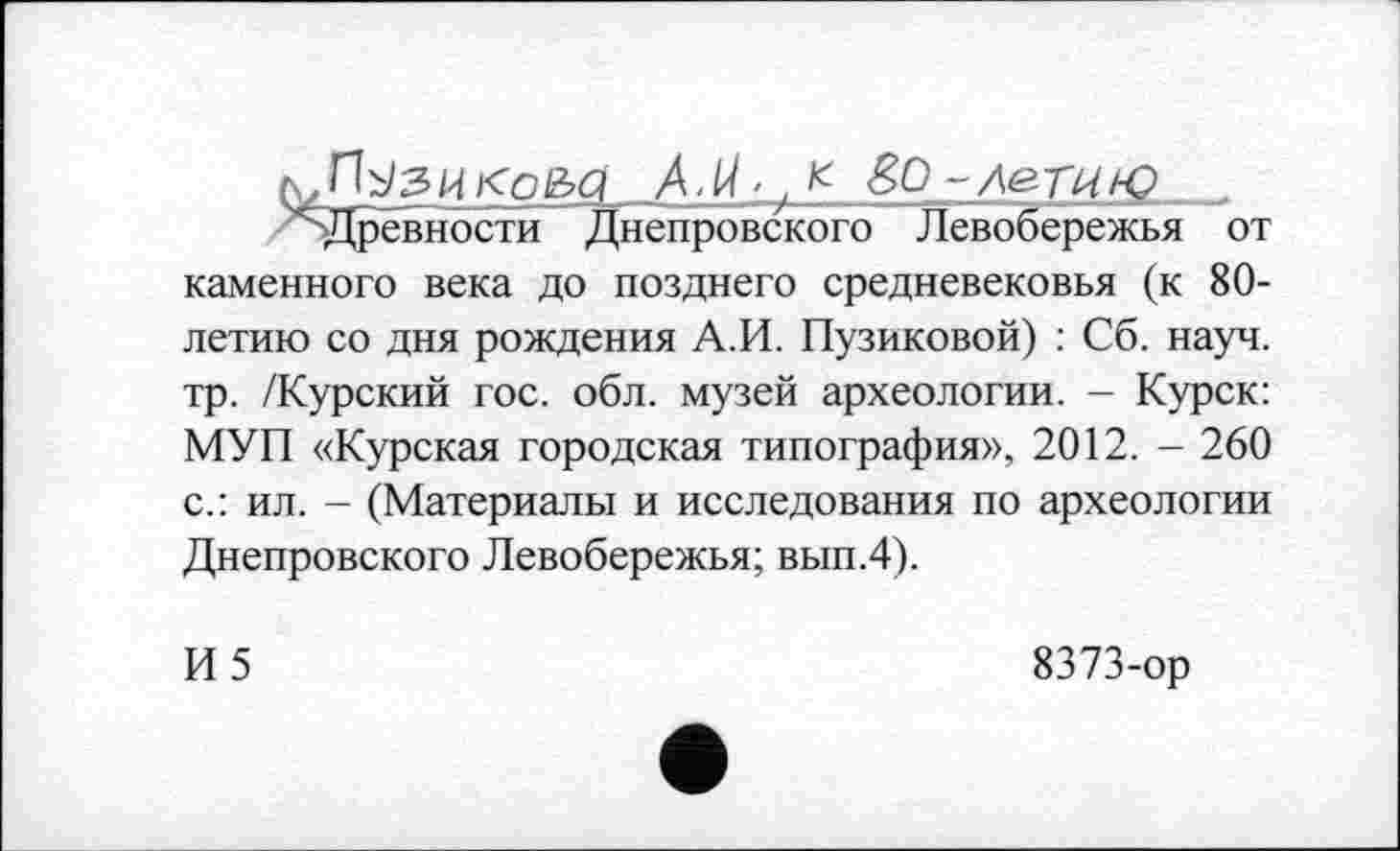 ﻿к,їїузиї<ое>сі AM’,* èo-ле.г 14ю
' Древности Днепровского Левобережья от каменного века до позднего средневековья (к 80-летию со дня рождения А.И. Пузиковой) : Сб. науч, тр. /Курский гос. обл. музей археологии. - Курск: МУП «Курская городская типография», 2012. - 260 с.: ил. - (Материалы и исследования по археологии Днепровского Левобережья; вып.4).
И5
8373-ор